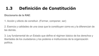 1.3 Definición de Constitución
Diccionario de la RAE:
1. Acción y efecto de constituir. (Formar, componer, ser)
2. Esencia y calidades de una cosa que la constituyen como es y la diferencian de
las demás.
3. Ley fundamental de un Estado que define el régimen básico de los derechos y
libertades de los ciudadanos y los poderes e instituciones de la organización
política.
 