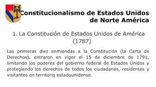 Constitucionalismo de Estados Unidos
de Norte América
1. La Constitución de Estados Unidos de América
(1787)
Las primeras diez enmiendas a la Constitución (la Carta de
Derechos), entraron en vigor el 15 de diciembre de 1791,
limitando los poderes del gobierno federal de Estados Unidos y
protegiendo los derechos de todos los ciudadanos, residentes y
visitantes en territorio estadounidense.
 