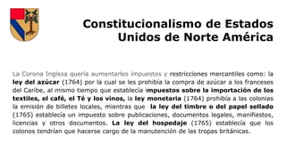 Constitucionalismo de Estados
Unidos de Norte América
La Corona Inglesa quería aumentarles impuestos y restricciones mercantiles como: la
ley del azúcar (1764) por la cual se les prohibía la compra de azúcar a los franceses
del Caribe, al mismo tiempo que establecía impuestos sobre la importación de los
textiles, el café, el Té y los vinos, la ley monetaria (1764) prohibía a las colonias
la emisión de billetes locales, mientras que la ley del timbre o del papel sellado
(1765) establecía un impuesto sobre publicaciones, documentos legales, manifiestos,
licencias y otros documentos. La ley del hospedaje (1765) establecía que los
colonos tendrían que hacerse cargo de la manutención de las tropas británicas.
 