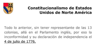 Constitucionalismo de Estados
Unidos de Norte América
Todo lo anterior, sin tener representante de las 13
colonias, allá en el Parlamento inglés, por eso la
inconformidad y su declaración de independencia el
4 de julio de 1776.
 
