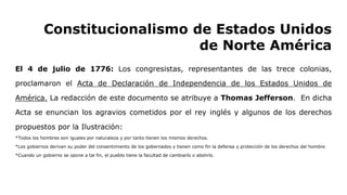 Constitucionalismo de Estados Unidos
de Norte América
El 4 de julio de 1776: Los congresistas, representantes de las trece colonias,
proclamaron el Acta de Declaración de Independencia de los Estados Unidos de
América. La redacción de este documento se atribuye a Thomas Jefferson. En dicha
Acta se enuncian los agravios cometidos por el rey inglés y algunos de los derechos
propuestos por la Ilustración:
*Todos los hombres son iguales por naturaleza y por tanto tienen los mismos derechos.
*Los gobiernos derivan su poder del consentimiento de los gobernados y tienen como fin la defensa y protección de los derechos del hombre
*Cuando un gobierno se opone a tal fin, el pueblo tiene la facultad de cambiarlo o abolirlo.
 