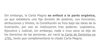 Sin embargo, la Carta Magna se enfocó a la parte orgánica,
ya que establecía una fija división de poderes, sus funciones,
atribuciones y límites, la Constitución se hizo bajo las ideas de la
ilustración, por eso se instituyeron tres poderes: Legislativo,
Ejecutivo y Judicial, sin embargo, nada o muy poco se dijo de
los Derechos de las personas, así nació la Carta de Derechos en
1791, texto que complementaría la citada Carta Magna.
 