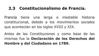 2.3 Constitucionalismo de Francia.
Francia tiene una larga e inestable historia
constitucional, debido a los movimientos sociales
que acontecían en los siglos XVIII y XIX.
Antes de las Constituciones y como base de las
mismas fue la Declaración de los Derechos del
Hombre y del Ciudadano en 1789.
 