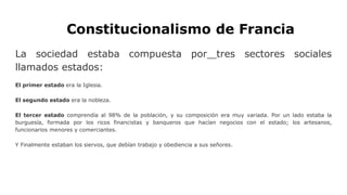Constitucionalismo de Francia
La sociedad estaba compuesta por tres sectores sociales
llamados estados:
El primer estado era la Iglesia.
El segundo estado era la nobleza.
El tercer estado comprendía al 98% de la población, y su composición era muy variada. Por un lado estaba la
burguesía, formada por los ricos financistas y banqueros que hacían negocios con el estado; los artesanos,
funcionarios menores y comerciantes.
Y Finalmente estaban los siervos, que debían trabajo y obediencia a sus señores.
 