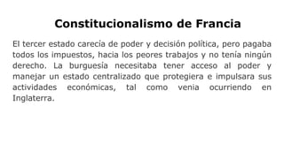 Constitucionalismo de Francia
El tercer estado carecía de poder y decisión política, pero pagaba
todos los impuestos, hacia los peores trabajos y no tenía ningún
derecho. La burguesía necesitaba tener acceso al poder y
manejar un estado centralizado que protegiera e impulsara sus
actividades económicas, tal como venia ocurriendo en
Inglaterra.
 