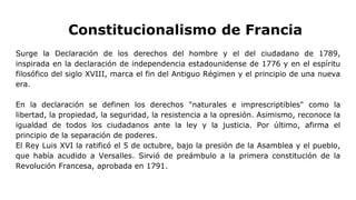 Constitucionalismo de Francia
Surge la Declaración de los derechos del hombre y el del ciudadano de 1789,
inspirada en la declaración de independencia estadounidense de 1776 y en el espíritu
filosófico del siglo XVIII, marca el fin del Antiguo Régimen y el principio de una nueva
era.
En la declaración se definen los derechos "naturales e imprescriptibles" como la
libertad, la propiedad, la seguridad, la resistencia a la opresión. Asimismo, reconoce la
igualdad de todos los ciudadanos ante la ley y la justicia. Por último, afirma el
principio de la separación de poderes.
El Rey Luis XVI la ratificó el 5 de octubre, bajo la presión de la Asamblea y el pueblo,
que había acudido a Versalles. Sirvió de preámbulo a la primera constitución de la
Revolución Francesa, aprobada en 1791.
 