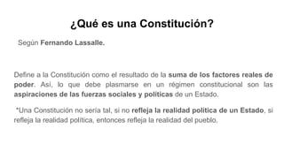 ¿Qué es una Constitución?
Según Fernando Lassalle.
Define a la Constitución como el resultado de la suma de los factores reales de
poder. Así, lo que debe plasmarse en un régimen constitucional son las
aspiraciones de las fuerzas sociales y políticas de un Estado.
*Una Constitución no sería tal, si no refleja la realidad política de un Estado, si
refleja la realidad política, entonces refleja la realidad del pueblo.
 
