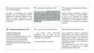 9.:Proyecto de Constitución Federal de
1873 (no promulgada):
No llegó a promulgarse, que definía
España como una República Federal,
integrada por diecisiete Estados, que se
daban su propia Constitución y que
poseerían órganos legislativos, ejecutivos
y judiciales.
10. Constitución española de 1876:
Monarquía liberal: sistema político que, a
diferencia de la monarquía absoluta en la
cual el rey dispone de todos los poderes y
ningún organismo limita su autoridad, los
poderes del monarca se ven recortados por
la existencia de un Parlamento elegido por
votación y por la publicación de una
Constitución
11.Proyecto de Constitución de 1929 (no
entró en vigor):
Quería instaurar en España un régimen
autoritario, antiliberal y antidemocrático,
ya que en su articulado se limitaba
drásticamente el ejercicio de los derechos
y libertades, no se establecía la división
de poderes ni se reconocía la soberanía
nacional.
12. Constitución española de 1931:
-Tribunal Constitucional.
-Regiones Autónomas.
-La Guerra Civil Española, tras la cual se
instaurará la dictadura del General
Francisco Franco, que supondrá la
derogación de esta constitución y su
sustitución por las Leyes Fundamentales
del Reino.
13. Leyes Fundamentales del Reino:
- Las Cortes como instrumento
colaborador. En el Fuero de los
Españoles de 1945 se fijaron los derechos
y deberes de los españoles.
-Se regula referendum y plebiscito.
14.Constitución española de 1978:
-Esta constitución acoge la monarquía
parlamentaria como forma política del
Estado; asume la asunción de los valores
democráticos, sociales y del Estado de
Derecho, así como la recuperación de la
organización territorial de la constitución
republicana de 1931.
-La constitución de 1978 es la única
refrendada y aprobada por el pueblo
español mediante referéndum
 