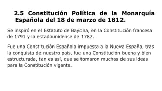 2.5 Constitución Política de la Monarquía
Española del 18 de marzo de 1812.
Se inspiró en el Estatuto de Bayona, en la Constitución francesa
de 1791 y la estadounidense de 1787.
Fue una Constitución Española impuesta a la Nueva España, tras
la conquista de nuestro país, fue una Constitución buena y bien
estructurada, tan es así, que se tomaron muchas de sus ideas
para la Constitución vigente.
 