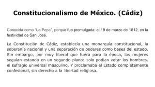 Constitucionalismo de México. (Cádiz)
Conocida como “La Pepa”, porque fue promulgada: el 19 de marzo de 1812, en la
festividad de San José.
La Constitución de Cádiz, establecía una monarquía constitucional, la
soberanía nacional y una separación de poderes como bases del estado.
Sin embargo, por muy liberal que fuera para la época, las mujeres
seguían estando en un segundo plano: solo podían votar los hombres.
el sufragio universal masculino. Y proclamaba el Estado completamente
confesional, sin derecho a la libertad religiosa.
 