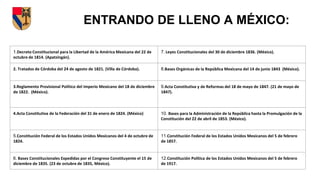 ENTRANDO DE LLENO A MÉXICO:
1.Decreto Constitucional para la Libertad de la América Mexicana del 22 de
octubre de 1814. (Apatzingán).
7. Leyes Constitucionales del 30 de diciembre 1836. (México).
2. Tratados de Córdoba del 24 de agosto de 1821. (Villa de Córdoba). 8.Bases Orgánicas de la República Mexicana del 14 de junio 1843 (México).
3.Reglamento Provisional Político del Imperio Mexicano del 18 de diciembre
de 1822. (México).
9.Acta Constitutiva y de Reformas del 18 de mayo de 1847. (21 de mayo de
1847).
4.Acta Constitutiva de la Federación del 31 de enero de 1824. (México) 10. Bases para la Administración de la República hasta la Promulgación de la
Constitución del 22 de abril de 1853. (México).
5.Constitución Federal de los Estados Unidos Mexicanos del 4 de octubre de
1824.
11.Constitución Federal de los Estados Unidos Mexicanos del 5 de febrero
de 1857.
6. Bases Constitucionales Expedidas por el Congreso Constituyente el 15 de
diciembre de 1835. (23 de octubre de 1835, México).
12.Constitución Política de los Estados Unidos Mexicanos del 5 de febrero
de 1917.
 