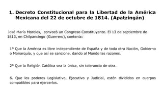 1. Decreto Constitucional para la Libertad de la América
Mexicana del 22 de octubre de 1814. (Apatzingán)
José María Morelos, convocó un Congreso Constituyente. El 13 de septiembre de
1813, en Chilpancingo (Guerrero), contenía:
1º Que la América es libre independiente de España y de toda otra Nación, Gobierno
o Monarquía, y que así se sancione, dando al Mundo las razones.
2º Que la Religión Católica sea la única, sin tolerancia de otra.
6. Que los poderes Legislativo, Ejecutivo y Judicial, estén divididos en cuerpos
compatibles para ejercerlos.
 