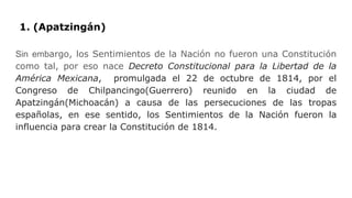 1. (Apatzingán)
Sin embargo, los Sentimientos de la Nación no fueron una Constitución
como tal, por eso nace Decreto Constitucional para la Libertad de la
América Mexicana, promulgada el 22 de octubre de 1814, por el
Congreso de Chilpancingo(Guerrero) reunido en la ciudad de
Apatzingán(Michoacán) a causa de las persecuciones de las tropas
españolas, en ese sentido, los Sentimientos de la Nación fueron la
influencia para crear la Constitución de 1814.
 