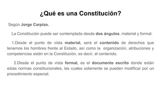 ¿Qué es una Constitución?
Según Jorge Carpizo.
La Constitución puede ser contemplada desde dos ángulos, material y formal.
1.Desde el punto de vista material, será el contenido de derechos que
tenemos los hombres frente al Estado, así como la organización, atribuciones y
competencias están en la Constitución, es decir, el contenido.
2.Desde el punto de vista formal, es el documento escrito donde están
estas normas constitucionales, las cuales solamente se pueden modificar por un
procedimiento especial.
 