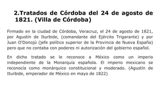2.Tratados de Córdoba del 24 de agosto de
1821. (Villa de Córdoba)
Firmado en la ciudad de Córdoba, Veracruz, el 24 de agosto de 1821,
por Agustín de Iturbide, (comandante del Ejército Trigarante) y por
Juan O'Donojú (jefe político superior de la Provincia de Nueva España)
pero que no contaba con poderes ni autorización del gobierno español.
En dicho tratado se le reconoce a México como un imperio
independiente de la Monarquía española. El imperio mexicano se
reconocía como monárquico constitucional y moderado. (Agustín de
Iturbide, emperador de México en mayo de 1822)
 