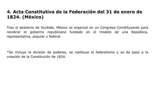 4. Acta Constitutiva de la Federación del 31 de enero de
1824. (México)
Tras el destierro de Iturbide, México se organizó en un Congreso Constituyente para
recobrar el gobierno republicano fundado en el modelo de una República,
representativa, popular y federal.
*Se incluye la división de poderes, se restituye el federalismo y se da paso a la
creación de la Constitución de 1824.
 