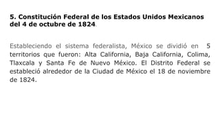 5. Constitución Federal de los Estados Unidos Mexicanos
del 4 de octubre de 1824.
Estableciendo el sistema federalista, México se dividió en 5
territorios que fueron: Alta California, Baja California, Colima,
Tlaxcala y Santa Fe de Nuevo México. El Distrito Federal se
estableció alrededor de la Ciudad de México el 18 de noviembre
de 1824.
 