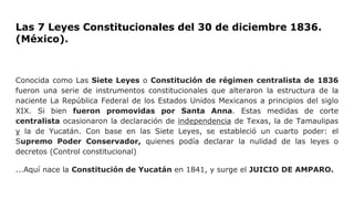Las 7 Leyes Constitucionales del 30 de diciembre 1836.
(México).
Conocida como Las Siete Leyes o Constitución de régimen centralista de 1836
fueron una serie de instrumentos constitucionales que alteraron la estructura de la
naciente La República Federal de los Estados Unidos Mexicanos a principios del siglo
XIX. Si bien fueron promovidas por Santa Anna. Estas medidas de corte
centralista ocasionaron la declaración de independencia de Texas, la de Tamaulipas
y la de Yucatán. Con base en las Siete Leyes, se estableció un cuarto poder: el
Supremo Poder Conservador, quienes podía declarar la nulidad de las leyes o
decretos (Control constitucional)
...Aquí nace la Constitución de Yucatán en 1841, y surge el JUICIO DE AMPARO.
 