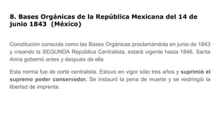 8. Bases Orgánicas de la República Mexicana del 14 de
junio 1843 (México)
Constitución conocida como las Bases Orgánicas proclamándola en junio de 1843
y creando la SEGUNDA República Centralista, estará vigente hasta 1846. Santa
Anna gobernó antes y después de ella
Esta norma fue de corte centralista. Estuvo en vigor sólo tres años y suprimió el
supremo poder conservador. Se instauró la pena de muerte y se restringió la
libertad de imprenta.
 
