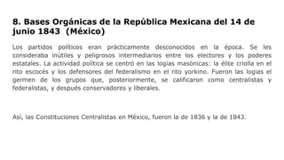 8. Bases Orgánicas de la República Mexicana del 14 de
junio 1843 (México)
Los partidos políticos eran prácticamente desconocidos en la época. Se les
consideraba inútiles y peligrosos intermediarios entre los electores y los poderes
estatales. La actividad política se centró en las logias masónicas: la élite criolla en el
rito escocés y los defensores del federalismo en el rito yorkino. Fueron las logias el
germen de los grupos que, posteriormente, se calificaron como centralistas y
federalistas, y después conservadores y liberales.
Así, las Constituciones Centralistas en México, fueron la de 1836 y la de 1843.
 