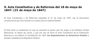 9. Acta Constitutiva y de Reformas del 18 de mayo de
1847. (21 de mayo de 1847)
El Acta Constitutiva y de Reformas expedida el 21 de mayo de 1847, fue el documento
constitucional que hizo renacer en nuestro país el sistema federal.
El Acta tiene un preámbulo en que se recuerda la acción que dio origen a los Estados Unidos
Mexicanos, el deseo de unirse, y que por eso se firmó el Acta Constitutiva de la Federación
Mexicana y se elaboró la Constitución de 1824, los Departamentos se denominan Estados y
deciden restablecer la República Federal.
 