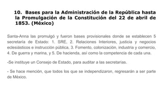 10. Bases para la Administración de la República hasta
la Promulgación de la Constitución del 22 de abril de
1853. (México)
Santa-Anna las promulgó y fueron bases provisionales donde se establecen 5
secretaría de Estado: 1. SRE, 2. Relaciones Interiores, justicia y negocios
eclesiásticos e instrucción pública, 3. Fomento, colonización, industria y comercio,
4. De guerra y marina, y 5. De hacienda, así como la competencia de cada una.
-Se instituye un Consejo de Estado, para auditar a las secretarías.
- Se hace mención, que todos los que se independizaron, regresarán a ser parte
de México.
 
