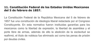 11. Constitución Federal de los Estados Unidos Mexicanos
del 5 de febrero de 1857.
La Constitución Federal de la República Mexicana del 5 de febrero de
1857 fue una constitución de ideología liberal redactada por el Congreso
Constituyente. En esta normativa fueron instituidas garantías para los
mexicanos como la libertad de expresión, la libertad de asamblea y el
porte libre de armas, además de ello la abolición de la esclavitud se
reafirmó, el título de nobleza fue eliminado así como las penas de prisión
por deudas civiles.
 