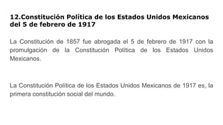 12.Constitución Política de los Estados Unidos Mexicanos
del 5 de febrero de 1917
La Constitución de 1857 fue abrogada el 5 de febrero de 1917 con la
promulgación de la Constitución Política de los Estados Unidos
Mexicanos.
La Constitución Política de los Estados Unidos Mexicanos de 1917 es, la
primera constitución social del mundo.
 