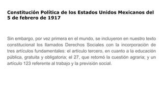 Constitución Política de los Estados Unidos Mexicanos del
5 de febrero de 1917
Sin embargo, por vez primera en el mundo, se incluyeron en nuestro texto
constitucional los llamados Derechos Sociales con la incorporación de
tres artículos fundamentales: el artículo tercero, en cuanto a la educación
pública, gratuita y obligatoria; el 27, que retomó la cuestión agraria; y un
artículo 123 referente al trabajo y la previsión social.
 