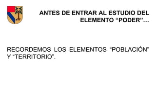 ANTES DE ENTRAR AL ESTUDIO DEL
ELEMENTO “PODER”…
RECORDEMOS LOS ELEMENTOS “POBLACIÓN”
Y “TERRITORIO”.
 