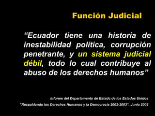 Función Judicial
“Ecuador tiene una historia de
inestabilidad política, corrupción
penetrante, y un sistema judicial
débil, todo lo cual contribuye al
abuso de los derechos humanos”
Informe del Departamento de Estado de los Estados Unidos
"Respaldando los Derechos Humanos y la Democracia 2002-2003“. Junio 2003
 