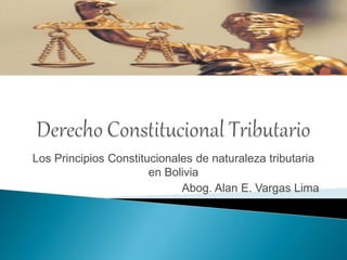 Los Principios Constitucionales de naturaleza tributaria
en Bolivia
Abog. Alan E. Vargas Lima
 