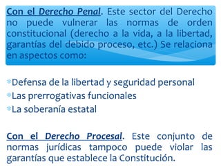 Con el Derecho Penal. Este sector del Derecho
no puede vulnerar las normas de orden
constitucional (derecho a la vida, a la libertad,
garantías del debido proceso, etc.) Se relaciona
en aspectos como:
∗Defensa de la libertad y seguridad personal
∗Las prerrogativas funcionales
∗La soberanía estatal
Con el Derecho Procesal. Este conjunto de
normas jurídicas tampoco puede violar las
garantías que establece la Constitución.
 