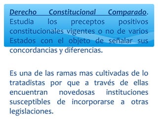 Derecho Constitucional Comparado.
Estudia los preceptos positivos
constitucionales vigentes o no de varios
Estados con el objeto de señalar sus
concordancias y diferencias.
Es una de las ramas mas cultivadas de lo
tratadistas por que a través de ellas
encuentran novedosas instituciones
susceptibles de incorporarse a otras
legislaciones.
 