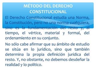 El Derecho Constitucional estudia una Norma,
la Constitución, pero no una norma cualquiera,
sino es la fundamentación del resto y, al
tiempo, el vértice, material y formal, del
ordenamiento en su conjunto.
No sólo cabe afirmar que su ámbito de estudio
se sitúa en lo jurídico, sino que también
determina la propia definición jurídica del
resto. Y, no obstante, no debemos desdeñar la
realidad y lo político.
MÉTODO DEL DERECHO
CONSTITUCIONAL
 
