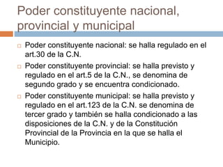 Poder constituyente nacional,
provincial y municipal
 Poder constituyente nacional: se halla regulado en el
art.30 de la C.N.
 Poder constituyente provincial: se halla previsto y
regulado en el art.5 de la C.N., se denomina de
segundo grado y se encuentra condicionado.
 Poder constituyente municipal: se halla previsto y
regulado en el art.123 de la C.N. se denomina de
tercer grado y también se halla condicionado a las
disposiciones de la C.N. y de la Constitución
Provincial de la Provincia en la que se halla el
Municipio.
 