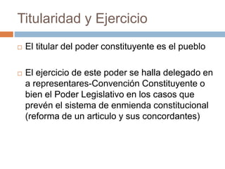 Titularidad y Ejercicio
 El titular del poder constituyente es el pueblo
 El ejercicio de este poder se halla delegado en
a representares-Convención Constituyente o
bien el Poder Legislativo en los casos que
prevén el sistema de enmienda constitucional
(reforma de un articulo y sus concordantes)
 