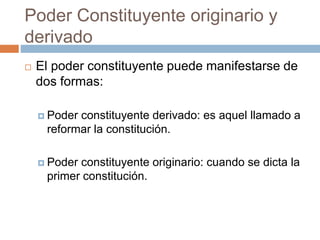 Poder Constituyente originario y
derivado
 El poder constituyente puede manifestarse de
dos formas:
 Poder constituyente derivado: es aquel llamado a
reformar la constitución.
 Poder constituyente originario: cuando se dicta la
primer constitución.
 