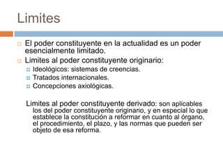 Limites
 El poder constituyente en la actualidad es un poder
esencialmente limitado.
 Limites al poder constituyente originario:
 Ideológicos: sistemas de creencias.
 Tratados internacionales.
 Concepciones axiológicas.
Limites al poder constituyente derivado: son aplicables
los del poder constituyente originario, y en especial lo que
establece la constitución a reformar en cuanto al órgano,
el procedimiento, el plazo, y las normas que pueden ser
objeto de esa reforma.
 