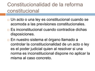 Constitucionalidad de la reforma
constitucional
 Un acto o una ley es constitucional cuando se
acomoda a las previsiones constitucionales.
 Es inconstitucional cuando contradice dichas
disposiciones.
 En nuestro sistema el órgano llamado a
controlar la constitucionalidad de un acto o ley
es el poder judicial quien al resolver si una
norma es inconstitucional dispone no aplicar la
misma al caso concreto.
 