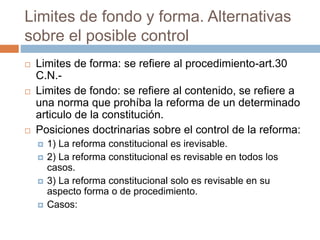 Limites de fondo y forma. Alternativas
sobre el posible control
 Limites de forma: se refiere al procedimiento-art.30
C.N.-
 Limites de fondo: se refiere al contenido, se refiere a
una norma que prohíba la reforma de un determinado
articulo de la constitución.
 Posiciones doctrinarias sobre el control de la reforma:
 1) La reforma constitucional es irevisable.
 2) La reforma constitucional es revisable en todos los
casos.
 3) La reforma constitucional solo es revisable en su
aspecto forma o de procedimiento.
 Casos:
 