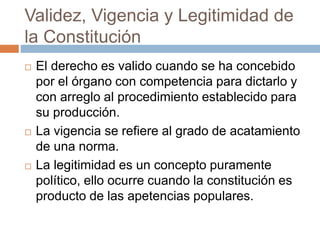 Validez, Vigencia y Legitimidad de
la Constitución
 El derecho es valido cuando se ha concebido
por el órgano con competencia para dictarlo y
con arreglo al procedimiento establecido para
su producción.
 La vigencia se refiere al grado de acatamiento
de una norma.
 La legitimidad es un concepto puramente
político, ello ocurre cuando la constitución es
producto de las apetencias populares.
 