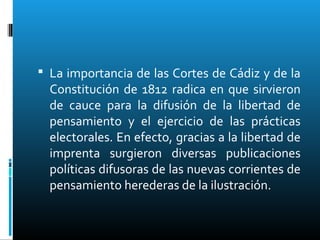  La importancia de las Cortes de Cádiz y de la
Constitución de 1812 radica en que sirvieron
de cauce para la difusión de la libertad de
pensamiento y el ejercicio de las prácticas
electorales. En efecto, gracias a la libertad de
imprenta surgieron diversas publicaciones
políticas difusoras de las nuevas corrientes de
pensamiento herederas de la ilustración.
 