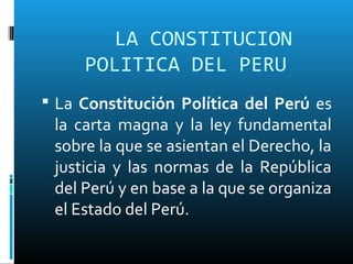 LA CONSTITUCION
POLITICA DEL PERU
 La Constitución Política del Perú es
la carta magna y la ley fundamental
sobre la que se asientan el Derecho, la
justicia y las normas de la República
del Perú y en base a la que se organiza
el Estado del Perú.
 