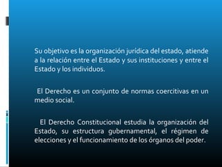Su objetivo es la organización jurídica del estado, atiende
a la relación entre el Estado y sus instituciones y entre el
Estado y los individuos.
El Derecho es un conjunto de normas coercitivas en un
medio social.
El Derecho Constitucional estudia la organización del
Estado, su estructura gubernamental, el régimen de
elecciones y el funcionamiento de los órganos del poder.
 