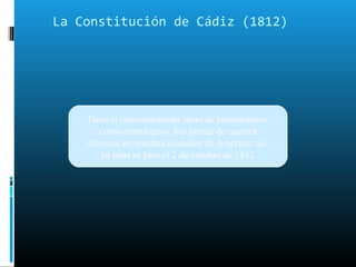 La Constitución de Cádiz (1812)
Tuvo el consentimiento tanto de peninsulares
como americanos, fue jurada de manera
solemne en muchas ciudades de América; así,
en lima se juro el 2 de octubre de 1812
 