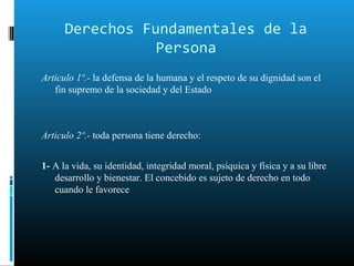 Derechos Fundamentales de la
Persona
Articulo 1º.- la defensa de la humana y el respeto de su dignidad son el
fin supremo de la sociedad y del Estado
Articulo 2º.- toda persona tiene derecho:
1- A la vida, su identidad, integridad moral, psíquica y física y a su libre
desarrollo y bienestar. El concebido es sujeto de derecho en todo
cuando le favorece
 