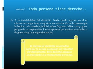 Articulo 2º. Toda persona tiene derecho..
9- A la inviolabilidad del domicilio. Nadie puede ingresar en el ni
efectuar investigaciones o registros sin autorización de la persona que
lo habita o sin mandato judicial, salvo flagrante delito o muy grave
peligro de su perpetración. Las excepciones por motivos de sanidad o
de grave riesgo son reguladas por ley.
El ingreso al domicilio se acredita
solo por la previa expresión de voluntad
del domiciliante. Este derecho asegura
la protección a la tranquilidad personal.
El ingreso al domicilio se acredita
solo por la previa expresión de voluntad
del domiciliante. Este derecho asegura
la protección a la tranquilidad personal.
 