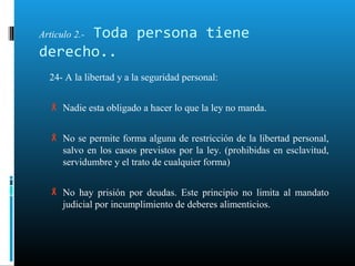 Articulo 2.- Toda persona tiene
derecho..
24- A la libertad y a la seguridad personal:
 Nadie esta obligado a hacer lo que la ley no manda.
 No se permite forma alguna de restricción de la libertad personal,
salvo en los casos previstos por la ley. (prohibidas en esclavitud,
servidumbre y el trato de cualquier forma)
 No hay prisión por deudas. Este principio no limita al mandato
judicial por incumplimiento de deberes alimenticios.
 