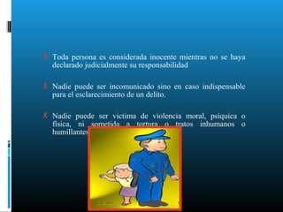  Toda persona es considerada inocente mientras no se haya
declarado judicialmente su responsabilidad
 Nadie puede ser incomunicado sino en caso indispensable
para el esclarecimiento de un delito.
 Nadie puede ser victima de violencia moral, psíquica o
física, ni sometida a tortura o tratos inhumanos o
humillantes.
 